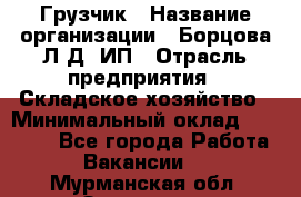 Грузчик › Название организации ­ Борцова Л.Д, ИП › Отрасль предприятия ­ Складское хозяйство › Минимальный оклад ­ 14 000 - Все города Работа » Вакансии   . Мурманская обл.,Заозерск г.